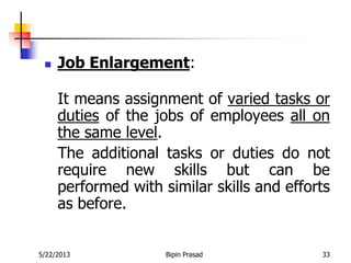 5/22/2013 Bipin Prasad 33
 Job Enlargement:
It means assignment of varied tasks or
duties of the jobs of employees all on
the same level.
The additional tasks or duties do not
require new skills but can be
performed with similar skills and efforts
as before.
 