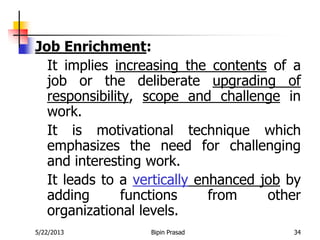 5/22/2013 Bipin Prasad 34
Job Enrichment:
It implies increasing the contents of a
job or the deliberate upgrading of
responsibility, scope and challenge in
work.
It is motivational technique which
emphasizes the need for challenging
and interesting work.
It leads to a vertically enhanced job by
adding functions from other
organizational levels.
 