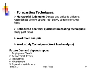 5/22/2013 Bipin Prasad 9
• Forecasting Techniques:
 Managerial judgment: Discuss and arrive to a figure,
Approaches; Bottom up and Top- down. Suitable for Small
firms.
 Ratio trend analysis: quickest forecasting techniques:
Study past ratios
 Workforce analysis
 Work study Techniques (Work load analysis)
Future Demand depends upon:
1. Employment Trends
2. Replacement Trends
3. Productivity
4. Absenteeism
5. Expansion and Growth
 