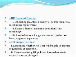  1.HR Demand Forecast
 i. Estimating Quantity & quality of people require to
meet future requirement.
 ii. External factors: economic conditions, law,
technology.
 iii. Internal factors: budget constraint, production
level, employee separation.
 2.HR Supply Forecast
 i. Determine whether HR Dept will be able to procure
required no of personnel.
 ii. Covers—existing HR policies, Internal source &
external sources of supply.
 