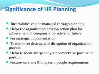Significance of HR Planning
Uncertainties can be managed through planning
 Helps the organization develop action plan for
achievement of company’s objective for future
 For strategic implementation
 To minimize destruction/ disruption of organization
process
 Helps to focus sharper at your competitive posture or
position
 Focuses on short & long term people requirements
 