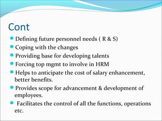 Cont
Defining future personnel needs ( R & S)
Coping with the changes
Providing base for developing talents
Forcing top mgmt to involve in HRM
Helps to anticipate the cost of salary enhancement,
better benefits.
Provides scope for advancement & development of
employees.
 Facilitates the control of all the functions, operations
etc.
 