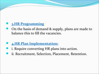  3.HR Programming:
 On the basis 0f demand & supply, plans are made to
balance this to fill the vacancies.
 4.HR Plan Implementation:
 i. Require converting HR plans into action.
 ii. Recruitment, Selection, Placement, Retention.
 