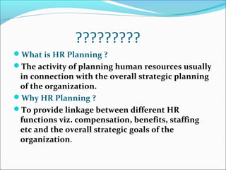 ?????????
What is HR Planning ?
The activity of planning human resources usually
in connection with the overall strategic planning
of the organization.
Why HR Planning ?
To provide linkage between different HR
functions viz. compensation, benefits, staffing
etc and the overall strategic goals of the
organization.
 