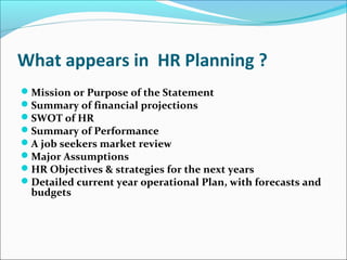 What appears in HR Planning ?
Mission or Purpose of the Statement
Summary of financial projections
SWOT of HR
Summary of Performance
A job seekers market review
Major Assumptions
HR Objectives & strategies for the next years
Detailed current year operational Plan, with forecasts and
budgets
 