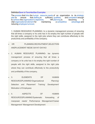 DefinitionSave to FavoritesSee Examples
The process that links the human resource needs of an organization to its strategic
plan to ensure that staffing is sufficient, qualified, and competent enough
to achieve the organization's objectives. HR planning is becoming a
vital organizational element for maintaining a competitive advantage and
reducing employee turnover.
1. HUMAN RESOURCE PLANNING- Is a dynamic management process of ensuring
that all times a company or its units has in its employ the right number of people with
the right skills, assigned to the right jobs where they can contribute effectively to the
productivity and profitability of the company.
HR PLANNING,RECRUITMENT,SELECTION
ANDPLACEMENT NEDIE SAYAT-DAYAO
2. HUMAN RESOURCE PLANNING- Isa dynamic
management process of ensuring that all times a
company or its units has in its employ the right number of
people with the right skills, assigned to the right jobs
where they can contribute effectively to the productivity
and profitability of the company.
3. ELEMENTS OF HUMAN
RESOURCEPLANNING Organizational Planning
Selection and Placement Training Development
Motivation of Employees
4. ASPECTS OF HUMAN
RESOURCESPLANNING Systematic forecasting of
manpower needs Performance Management Career
Management Management Development
 