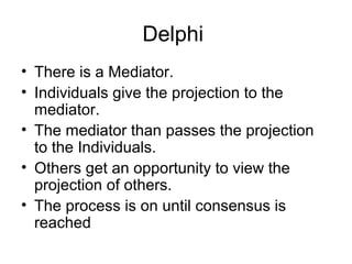 Delphi
• There is a Mediator.
• Individuals give the projection to the
mediator.
• The mediator than passes the projection
to the Individuals.
• Others get an opportunity to view the
projection of others.
• The process is on until consensus is
reached
 