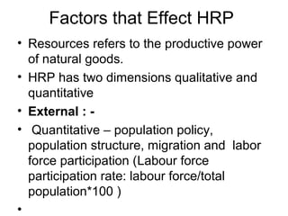 Factors that Effect HRP
• Resources refers to the productive power
of natural goods.
• HRP has two dimensions qualitative and
quantitative
• External : -
• Quantitative – population policy,
population structure, migration and labor
force participation (Labour force
participation rate: labour force/total
population*100 )
•
 
