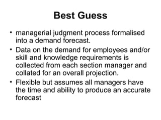 Best Guess
• managerial judgment process formalised
into a demand forecast.
• Data on the demand for employees and/or
skill and knowledge requirements is
collected from each section manager and
collated for an overall projection.
• Flexible but assumes all managers have
the time and ability to produce an accurate
forecast
 