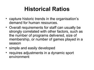Historical Ratios
• capture historic trends in the organisation’s
demand for human resources.
• Overall requirements for staff can usually be
strongly correlated with other factors, such as
the number of programs delivered, size of
membership, or number of games played in a
season
• simple and easily developed
• requires adjustments in a dynamic sport
environment
 