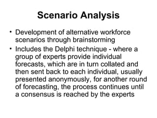 Scenario Analysis
• Development of alternative workforce
scenarios through brainstorming
• Includes the Delphi technique - where a
group of experts provide individual
forecasts, which are in turn collated and
then sent back to each individual, usually
presented anonymously, for another round
of forecasting, the process continues until
a consensus is reached by the experts
 