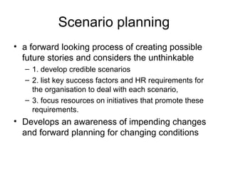 Scenario planning
• a forward looking process of creating possible
future stories and considers the unthinkable
– 1. develop credible scenarios
– 2. list key success factors and HR requirements for
the organisation to deal with each scenario,
– 3. focus resources on initiatives that promote these
requirements.
• Develops an awareness of impending changes
and forward planning for changing conditions
 