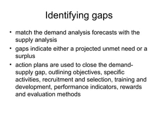 Identifying gaps
• match the demand analysis forecasts with the
supply analysis
• gaps indicate either a projected unmet need or a
surplus
• action plans are used to close the demand-
supply gap, outlining objectives, specific
activities, recruitment and selection, training and
development, performance indicators, rewards
and evaluation methods
 