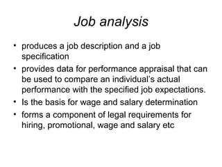 Job analysis
• produces a job description and a job
specification
• provides data for performance appraisal that can
be used to compare an individual’s actual
performance with the specified job expectations.
• Is the basis for wage and salary determination
• forms a component of legal requirements for
hiring, promotional, wage and salary etc
 