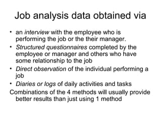 Job analysis data obtained via
• an interview with the employee who is
performing the job or the their manager.
• Structured questionnaires completed by the
employee or manager and others who have
some relationship to the job
• Direct observation of the individual performing a
job
• Diaries or logs of daily activities and tasks
Combinations of the 4 methods will usually provide
better results than just using 1 method
 