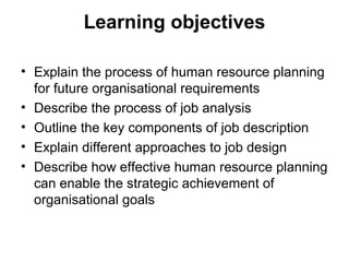 Learning objectives
• Explain the process of human resource planning
for future organisational requirements
• Describe the process of job analysis
• Outline the key components of job description
• Explain different approaches to job design
• Describe how effective human resource planning
can enable the strategic achievement of
organisational goals
 