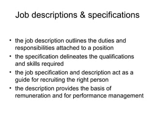 Job descriptions & specifications
• the job description outlines the duties and
responsibilities attached to a position
• the specification delineates the qualifications
and skills required
• the job specification and description act as a
guide for recruiting the right person
• the description provides the basis of
remuneration and for performance management
 