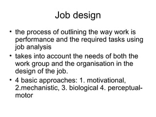 Job design
• the process of outlining the way work is
performance and the required tasks using
job analysis
• takes into account the needs of both the
work group and the organisation in the
design of the job.
• 4 basic approaches: 1. motivational,
2.mechanistic, 3. biological 4. perceptual-
motor
 