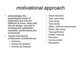 motivational approach
• acknowledges the
psychological needs of
employees and how the
fulfilment of these, when built
into job design, can lead to
increased job satisfaction,
motivation, performance and
involvement.
• Typical motivational
components considered are:
– Autonomy
– Intrinsic job feedback
– Extrinsic job feedback
– Social interaction
– Task / goal clarity
– Task variety
– Task identity
– Ability / skill level requirements
– Ability / skill variety
– Task significance
– Growth / learning
– Promotion
– Communication
– Recognition
 