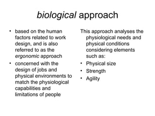 biological approach
• based on the human
factors related to work
design, and is also
referred to as the
ergonomic approach
• concerned with the
design of jobs and
physical environments to
match the physiological
capabilities and
limitations of people
This approach analyses the
physiological needs and
physical conditions
considering elements
such as:
• Physical size
• Strength
• Agility
 