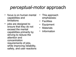 perceptual-motor approach
• focus is on human mental
capabilities and
limitations
• jobs are designed to
ensure that they do not
exceed the mental
capabilities primarily by
striving to reduce the
attention and
concentration
requirements of jobs,
while improving reliability,
safety, and user reactions
• This approach
emphasises:
• Facilities
• Equipment
• Materials
• Information
 