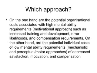 Which approach?
• On the one hand are the potential organisational
costs associated with high mental ability
requirements (motivational approach) such as
increased training and development, error
likelihoods, and compensation requirements. On
the other hand, are the potential individual costs
of low mental ability requirements (mechanistic
and perceptual/motor approaches) of decreased
satisfaction, motivation, and compensation
 