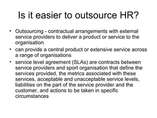 Is it easier to outsource HR?
• Outsourcing - contractual arrangements with external
service providers to deliver a product or service to the
organisation
• can provide a central product or extensive service across
a range of organisations
• service level agreement (SLAs) are contracts between
service providers and sport organisation that define the
services provided, the metrics associated with these
services, acceptable and unacceptable service levels,
liabilities on the part of the service provider and the
customer, and actions to be taken in specific
circumstances
 