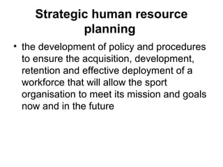 Strategic human resource
planning
• the development of policy and procedures
to ensure the acquisition, development,
retention and effective deployment of a
workforce that will allow the sport
organisation to meet its mission and goals
now and in the future
 