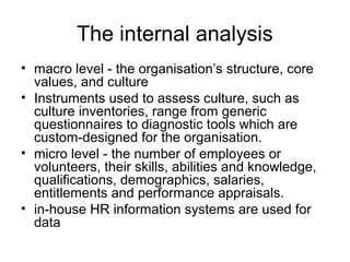 The internal analysis
• macro level - the organisation’s structure, core
values, and culture
• Instruments used to assess culture, such as
culture inventories, range from generic
questionnaires to diagnostic tools which are
custom-designed for the organisation.
• micro level - the number of employees or
volunteers, their skills, abilities and knowledge,
qualifications, demographics, salaries,
entitlements and performance appraisals.
• in-house HR information systems are used for
data
 