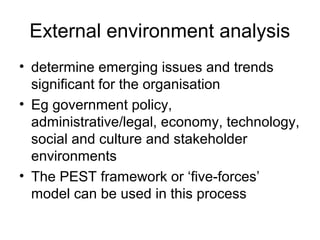 External environment analysis
• determine emerging issues and trends
significant for the organisation
• Eg government policy,
administrative/legal, economy, technology,
social and culture and stakeholder
environments
• The PEST framework or ‘five-forces’
model can be used in this process
 