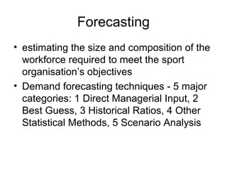 Forecasting
• estimating the size and composition of the
workforce required to meet the sport
organisation’s objectives
• Demand forecasting techniques - 5 major
categories: 1 Direct Managerial Input, 2
Best Guess, 3 Historical Ratios, 4 Other
Statistical Methods, 5 Scenario Analysis
 