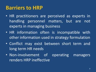 Barriers to HRP
• HR practitioners are perceived as experts in
handling personnel matters, but are not
experts in managing business
• HR information often is incompatible with
other information used in strategy formulation
• Conflict may exist between short term and
long term HR needs
• Non-involvement of operating managers
renders HRP ineffective
8
 