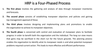 HRP is a Four-Phased Process
1. The first phase involves the gathering and analysis of data through manpower inventories
and forecasts.
2. The second phase consists of establishing manpower objectives and policies and gaining
top management approval of these.
3. The third phase involves designing and implementing plans and promotions to enable
the organization to achieve its manpower objectives.
4. The fourth phase is concerned with control and evaluation of manpower plans to facilitate
progress in order to benefit both the organization and the individual. The long run view means
that gains may be sacrificed in the short run for the future grounds. The planning process
enables the organization to identify what its manpower needs is and what potential manpower
problems required current action. This leads to more effective and efficient performance.
 