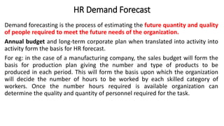 HR Demand Forecast
Demand forecasting is the process of estimating the future quantity and quality
of people required to meet the future needs of the organization.
Annual budget and long-term corporate plan when translated into activity into
activity form the basis for HR forecast.
For eg: in the case of a manufacturing company, the sales budget will form the
basis for production plan giving the number and type of products to be
produced in each period. This will form the basis upon which the organization
will decide the number of hours to be worked by each skilled category of
workers. Once the number hours required is available organization can
determine the quality and quantity of personnel required for the task.
 
