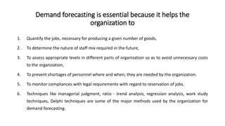 Demand forecasting is essential because it helps the
organization to
1. Quantify the jobs, necessary for producing a given number of goods,
2. To determine the nature of staff mix required in the future,
3. To assess appropriate levels in different parts of organization so as to avoid unnecessary costs
to the organization,
4. To prevent shortages of personnel where and when, they are needed by the organization.
5. To monitor compliances with legal requirements with regard to reservation of jobs.
6. Techniques like managerial judgment, ratio - trend analysis, regression analysis, work study
techniques, Delphi techniques are some of the major methods used by the organization for
demand forecasting.
 