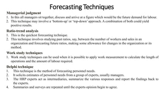 Forecasting Techniques
Managerial judgment
1. In this all managers sit together, discuss and arrive at a figure which would be the future demand for labour.
2. This technique may involve a ‘bottom-up’ or ‘top-down’ approach. A combination of both could yield
positive results.
Ratio-trend analysis
1. This is the quickest forecasting technique.
2. This technique involves studying past ratios, say, between the number of workers and sales in an
organization and forecasting future ratios, making some allowance for changes in the organization or its
method.
Work study techniques
1. Work study techniques can be used when it is possible to apply work measurement to calculate the length of
operations and the amount of labour required.
Delphi technique
1. This technique is the method of forecasting personnel needs.
2. It solicits estimates of personnel needs from a group of experts, usually managers.
3. The HRP experts act as intermediaries, summarize the various responses and report the findings back to
the experts.
4. Summaries and surveys are repeated until the experts opinion begin to agree.
 