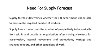 Need For Supply Forecast
• Supply forecast determines whether the HR department will be able
to procure the required number of workers.
• Supply forecast measures the number of people likely to be available
from within and outside an organization, after making allowance for
absenteeism, internal movements and promotions, wastage and
changes in hours, and other conditions of work.
 