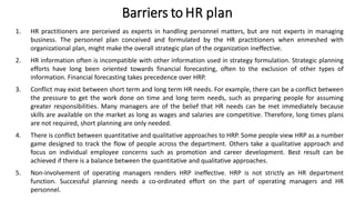 Barriers to HR plan
1. HR practitioners are perceived as experts in handling personnel matters, but are not experts in managing
business. The personnel plan conceived and formulated by the HR practitioners when enmeshed with
organizational plan, might make the overall strategic plan of the organization ineffective.
2. HR information often is incompatible with other information used in strategy formulation. Strategic planning
efforts have long been oriented towards financial forecasting, often to the exclusion of other types of
information. Financial forecasting takes precedence over HRP.
3. Conflict may exist between short term and long term HR needs. For example, there can be a conflict between
the pressure to get the work done on time and long term needs, such as preparing people for assuming
greater responsibilities. Many managers are of the belief that HR needs can be met immediately because
skills are available on the market as long as wages and salaries are competitive. Therefore, long times plans
are not required, short planning are only needed.
4. There is conflict between quantitative and qualitative approaches to HRP. Some people view HRP as a number
game designed to track the flow of people across the department. Others take a qualitative approach and
focus on individual employee concerns such as promotion and career development. Best result can be
achieved if there is a balance between the quantitative and qualitative approaches.
5. Non-involvement of operating managers renders HRP ineffective. HRP is not strictly an HR department
function. Successful planning needs a co-ordinated effort on the part of operating managers and HR
personnel.
 