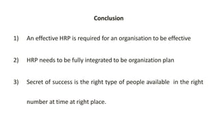 Conclusion
1) An effective HRP is required for an organisation to be effective
2) HRP needs to be fully integrated to be organization plan
3) Secret of success is the right type of people available in the right
number at time at right place.
 