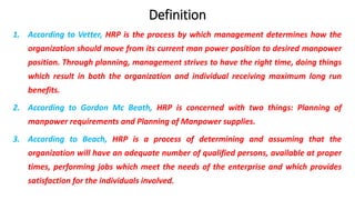 Definition
1. According to Vetter, HRP is the process by which management determines how the
organization should move from its current man power position to desired manpower
position. Through planning, management strives to have the right time, doing things
which result in both the organization and individual receiving maximum long run
benefits.
2. According to Gordon Mc Beath, HRP is concerned with two things: Planning of
manpower requirements and Planning of Manpower supplies.
3. According to Beach, HRP is a process of determining and assuming that the
organization will have an adequate number of qualified persons, available at proper
times, performing jobs which meet the needs of the enterprise and which provides
satisfaction for the individuals involved.
 
