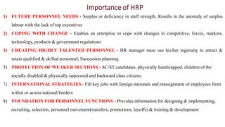 Importance of HRP
1) FUTURE PERSONNEL NEEDS - Surplus or deficiency in staff strength, Results in the anomaly of surplus
labour with the lack of top executives
2) COPING WITH CHANGE - Enables an enterprise to cope with changes in competitive, forces, markets,
technology, products & government regulations
3) CREATING HIGHLY TALENTED PERSONNEL - HR manager must use his/her ingenuity to attract &
retain qualified & skilled personnel, Succession planning
5) PROTECTION OF WEAKER SECTIONS - SC/ST candidates, physically handicapped, children of the
socially disabled & physically oppressed and backward class citizens.
7) INTERNATIONAL STRATEGIES - Fill key jobs with foreign nationals and reassignment of employees from
within or across national borders
8) FOUNDATION FOR PERSONNEL FUNCTIONS - Provides information for designing & implementing,
recruiting, selection, personnel movement(transfers, promotions, layoffs) & training & development
 