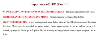 Importance of HRP (Contd.)
9) INCREASING INVESTMENTS IN HUMAN RESOURCES - Human assets increase in value.
10) RESISTANCE TO CHANGE AND MOVE - Proper planning is required to do this
11) OTHER BENEFITS - Upper management has a better view of the HR dimensions of business
decision, More time is provided to locate talent, Better opportunities exist to include women &
minority groups in future growth plans, Better planning of assignments to develop managers can be
done.
 