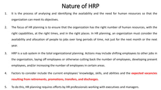 Nature of HRP
1. It is the process of analysing and identifying the availability and the need for human resources so that the
organization can meet its objectives.
2. The focus of HR planning is to ensure that the organization has the right number of human resources, with the
right capabilities, at the right times, and in the right places. In HR planning, an organization must consider the
availability and allocation of people to jobs over long periods of time, not just for the next month or the next
year.
3. HRP is a sub system in the total organizational planning. Actions may include shifting employees to other jobs in
the organization, laying off employees or otherwise cutting back the number of employees, developing present
employees, and/or increasing the number of employees in certain areas.
4. Factors to consider include the current employees‘ knowledge, skills, and abilities and the expected vacancies
resulting from retirements, promotions, transfers, and discharges.
5. To do this, HR planning requires efforts by HR professionals working with executives and managers.
 