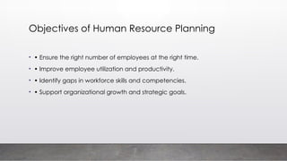 Objectives of Human Resource Planning
• • Ensure the right number of employees at the right time.
• • Improve employee utilization and productivity.
• • Identify gaps in workforce skills and competencies.
• • Support organizational growth and strategic goals.
 