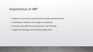 Importance of HRP
• • Helps in succession planning and career development.
• • Minimizes workforce shortages or surpluses.
• • Ensures cost-effective recruitment and training.
• • Aligns HR strategy with business objectives.
 