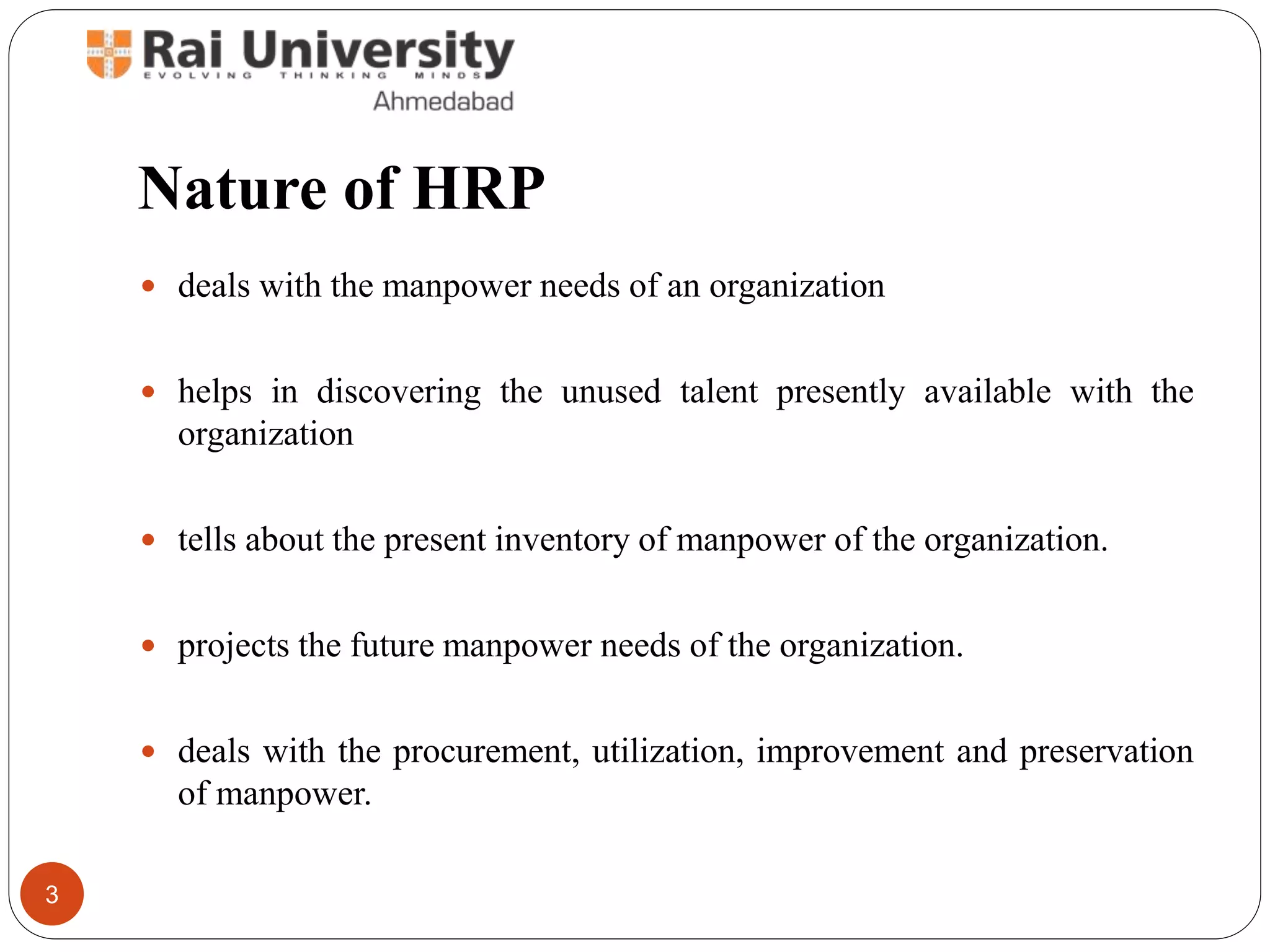 Nature of HRP
deals with the manpower needs of an organization
helps in discovering the unused talent presently available with the
organization
tells about the present inventory of manpower of the organization.
projects the future manpower needs of the organization.
deals with the procurement, utilization, improvement and preservation
of manpower.
3