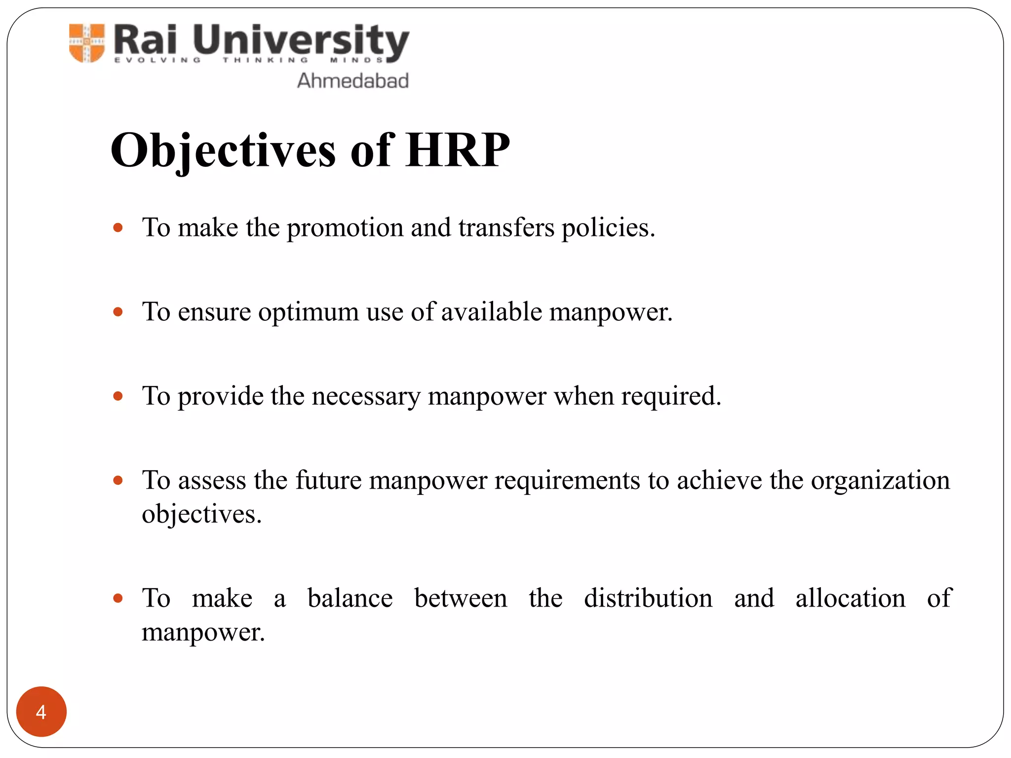Objectives of HRP
To make the promotion and transfers policies.
To ensure optimum use of available manpower.
To provide the necessary manpower when required.
To assess the future manpower requirements to achieve the organization
objectives.
To make a balance between the distribution and allocation of
manpower.
4