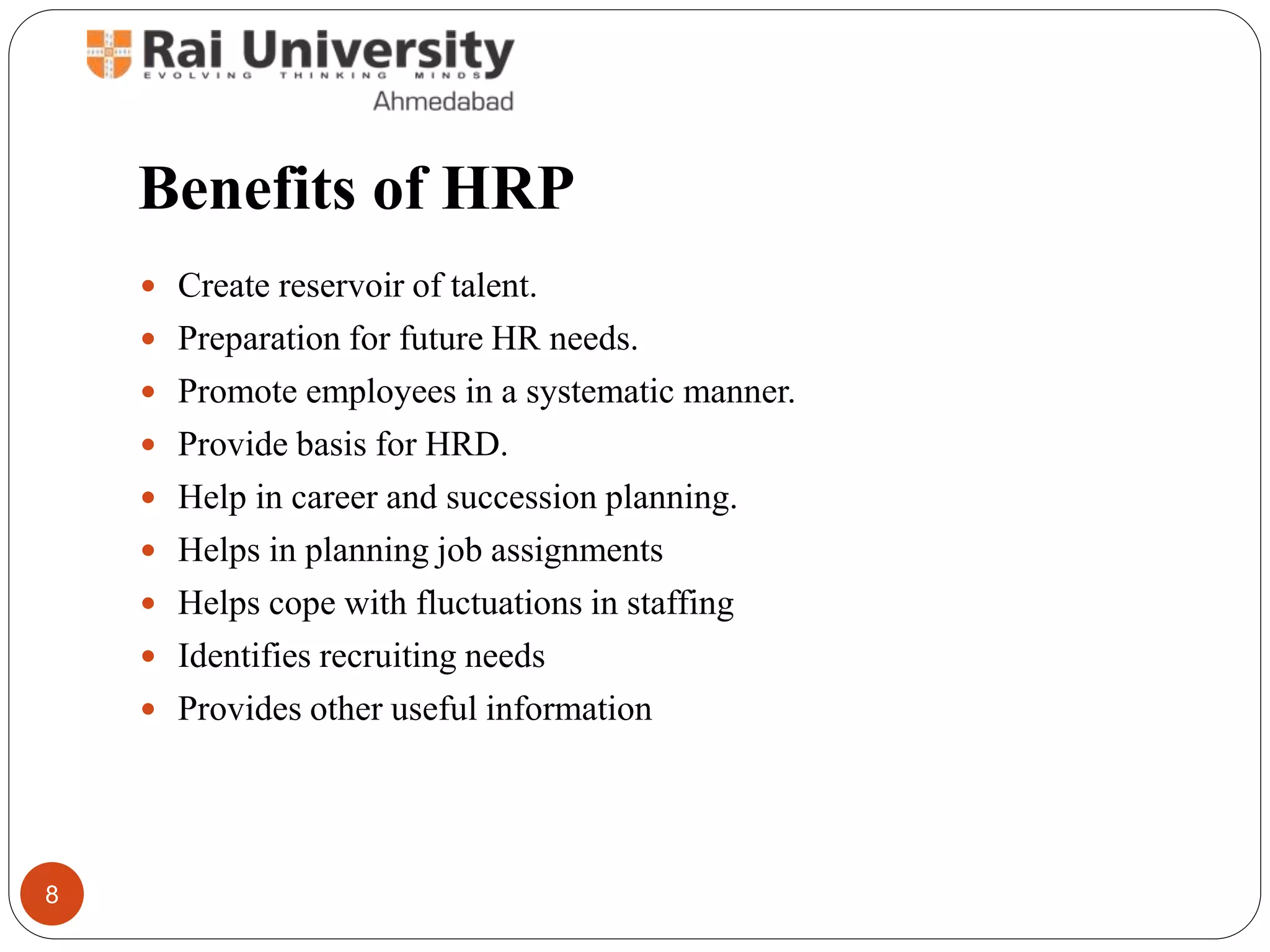Benefits of HRP
Create reservoir of talent.
Preparation for future HR needs.
Promote employees in a systematic manner.
Provide basis for HRD.
Help in career and succession planning.
Helps in planning job assignments
Helps cope with fluctuations in staffing
Identifies recruiting needs
Provides other useful information
8