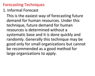 Forecasting Techniques
1. Informal Forecast
This is the easiest way of forecasting future
demand for human resources. Under this
technique, future demand for human
resources is determined without a
systematic base and it is done quickly and
randomly. Generally this technique may be
good only for small organizations but cannot
be recommended as a good method for
large organizations to apply.
 