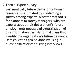 2. Formal Expert survey
Systematically future demand for human
resources is estimated by conducting a
survey among experts. A better method is
for planners to survey managers, who are
experts about their department’s future
employments needs; and centralization of
this information permits formal plans that
identify the organization’s future demands.
Data collection can be done by using a
questionnaire or conducting interviews
 
